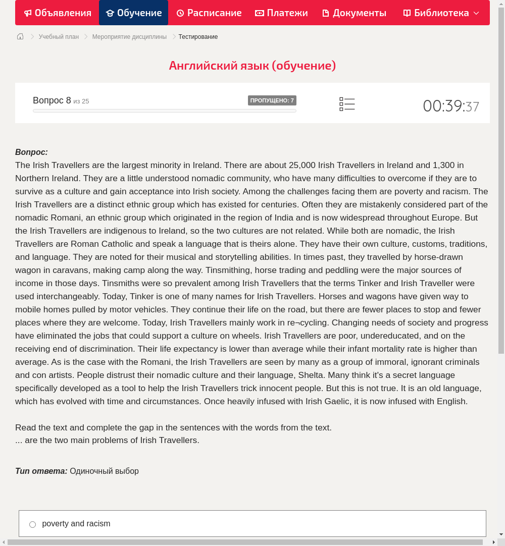 The Irish Travellers are the largest minority in Ireland. There are about 25,000 Irish Travellers in Ireland and 1,300 in Northern Ireland. They are a little understood nomadic community, who have many difficulties to overcome if they are to survive as a culture and gain acceptance into Irish society. Among the challenges facing them are poverty and racism.
The Irish Travellers are a distinct ethnic group which has existed for centuries. Often they are mistakenly considered part of the nomadic Romani, an ethnic group which originated in the region of India and is now widespread throughout Europe. But the Irish Travellers are indigenous to Ireland, so the two cultures are not related. While both are nomadic, the Irish Travellers are Roman Catholic and speak a language that is theirs alone. They have their own culture, customs, traditions, and language. They are noted for their musical and storytelling abilities.
In times past, they travelled by horse-drawn wagon in caravans, making camp along the way. Tinsmithing, horse trading and peddling were the major sources of income in those days. Tinsmiths were so prevalent among Irish Travellers that the terms Tinker and Irish Traveller were used interchangeably. Today, Tinker is one of many names for Irish Travellers.
Horses and wagons have given way to mobile homes pulled by motor vehicles. They continue their life on the road, but there are fewer places to stop and fewer places where they are welcome. Today, Irish Travellers mainly work in re¬cycling. Changing needs of society and progress have eliminated the jobs that could support a culture on wheels.
Irish Travellers are poor, undereducated, and on the receiving end of discrimination. Their life expectancy is lower than average while their infant mortality rate is higher than average. As is the case with the Romani, the Irish Travellers are seen by many as a group of immoral, ignorant criminals and con artists. People distrust their nomadic culture and their language, Shelta. Many think it's a secret language specifically developed as a tool to help the Irish Travellers trick innocent people. But this is not true. It is an old language, which has evolved with time and circumstances. Once heavily infused with Irish Gaelic, it is now infused with English.
Read the text and complete the gap in the sentences with the words from the text.... are the two main problems of Irish Travellers.